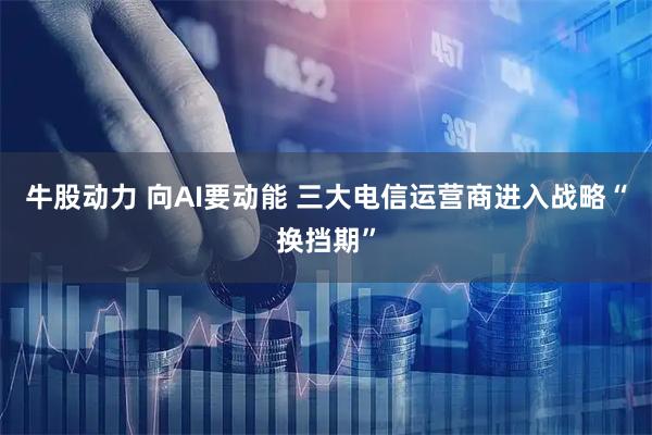 牛股动力 向AI要动能 三大电信运营商进入战略“换挡期”