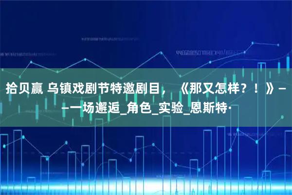 拾贝赢 乌镇戏剧节特邀剧目， 《那又怎样？！》——一场邂逅_角色_实验_恩斯特·