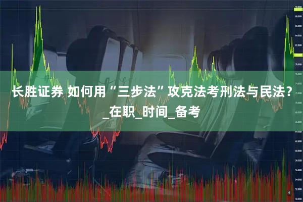 长胜证券 如何用“三步法”攻克法考刑法与民法？_在职_时间_备考