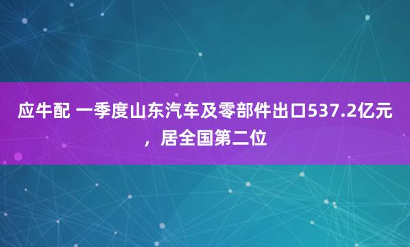 应牛配 一季度山东汽车及零部件出口537.2亿元，居全国第二位