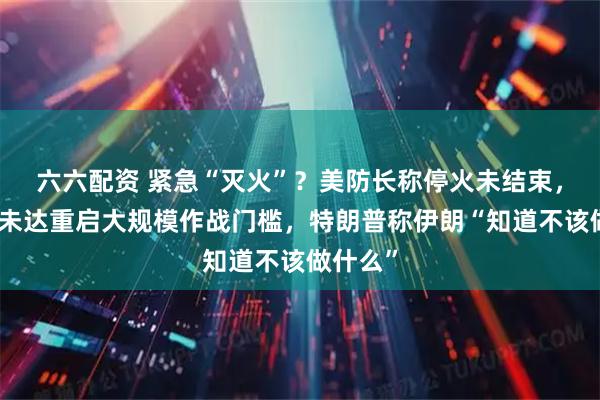 六六配资 紧急“灭火”？美防长称停火未结束，美军称未达重启大规模作战门槛，特朗普称伊朗“知道不该做什么”