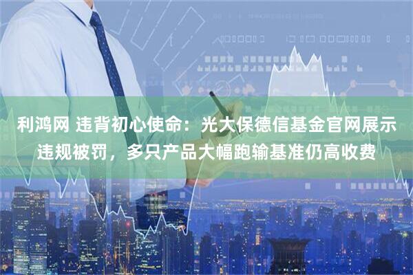 利鸿网 违背初心使命：光大保德信基金官网展示违规被罚，多只产品大幅跑输基准仍高收费
